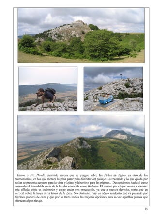 Olano o Aitz Handi, pirámide rocosa que se yergue sobre las Peñas de Egino, es otro de los
promontorios en los que merece la pena parar para disfrutar del paisaje. Lo recorrido y lo que queda por
hollar se presenta cercano para la vista y lejano y laborioso para las piernas.. Descendemos hacia el oeste
buscando el formidable corte de la brecha conocida como Koloxka. El terreno por el que vamos a recorrer
esta afilada arista es incómodo y exige andar con precaución, ya que a nuestra derecha, norte, cae en
vertical sobre la hoya de la Hoya de la Leze. No obstante, hay un aéreo senderito que va pasando por
diversos puestos de caza y que por su trazo indica las mejores opciones para salvar aquellos puntos que
ofrezcan algún riesgo.

                                                                                                        15
 