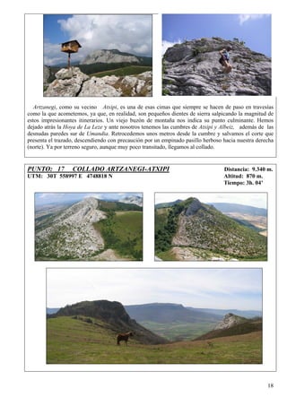 Artzanegi, como su vecino Atxipi, es una de esas cimas que siempre se hacen de paso en travesías
como la que acometemos, ya que, en realidad, son pequeños dientes de sierra salpicando la magnitud de
estos impresionantes itinerarios. Un viejo buzón de montaña nos indica su punto culminante. Hemos
dejado atrás la Hoya de La Leze y ante nosotros tenemos las cumbres de Atxipi y Albeiz, además de las
desnudas paredes sur de Umandia. Retrocedemos unos metros desde la cumbre y salvamos el corte que
presenta el trazado, descendiendo con precaución por un empinado pasillo herboso hacia nuestra derecha
(norte). Ya por terreno seguro, aunque muy poco transitado, llegamos al collado.


PUNTO: 17         COLLADO ARTZANEGI-ATXIPI                                       Distancia: 9.340 m.
UTM: 30T 558997 E 4748818 N                                                      Altitud: 870 m.
                                                                                 Tiempo: 3h. 04’




                                                                                                   18
 