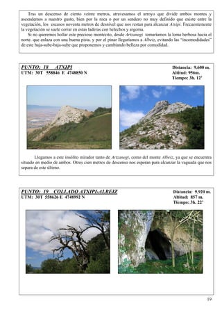 Tras un descenso de ciento veinte metros, atravesamos el arroyo que divide ambos montes y
ascendemos a nuestro gusto, bien por la roca o por un sendero no muy definido que existe entre la
vegetación, los escasos noventa metros de desnivel que nos restan para alcanzar Atxipi. Frecuentemente
la vegetación se suele cerrar en estas laderas con helechos y argoma.
    Si no queremos hollar este precioso montecito, desde Artzanegi tomaríamos la loma herbosa hacia el
norte. que enlaza con una buena pista. y por el pinar llegaríamos a Albeiz, evitando las “incomodidades”
de este baja-sube-baja-sube que proponemos y cambiando belleza por comodidad.




PUNTO: 18         ATXIPI                                                          Distancia: 9.600 m.
UTM: 30T 558846 E 4748850 N                                                       Altitud: 956m.
                                                                                  Tiempo: 3h. 12’




       Llegamos a este insólito mirador tanto de Artzanegi, como del monte Albeiz, ya que se encuentra
situado en medio de ambos. Otros cien metros de descenso nos esperan para alcanzar la vaguada que nos
separa de este último.




PUNTO: 19 COLLADO ATXIPI-ALBEIZ                                                    Distancia: 9.920 m.
UTM: 30T 558626 E 4748992 N                                                        Altitud: 857 m.
                                                                                   Tiempo: 3h. 22’




                                                                                                     19
 