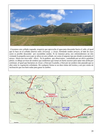Cruzamos este collado-vaguada, resquicio que aprovecha el agua para descender hacia el valle, al igual
que lo hace en el collado anterior entre Artzanegi y Atxipi, formando sendos arroyos, al lado de cuyo
curso es posible descender por escondidas sendas. Si no tenemos prisa, nos entretendremos un rato
visitando la pequeña cueva que se ubica en este collado, así como el angosto tajo por donde se precipita el
arroyo. Ahora nos toca subir Albeiz. En la pedrera que observamos , custodiada por un altivo guardián
pétreo, se dibuja un trazo de sendero que tendremos que tomar en fuerte ascenso para optar más arriba por
continuar, al igual que hacíamos en Atxipi, o bien por la piedra, o bien por un sendero más pausado que se
abre entre la vegetación colindante. De cualquier forma es un duro tramo del treinta y seis por ciento de
inclinación que nos hará sudar para ganar la cumbre.




                                                                                                        20
 