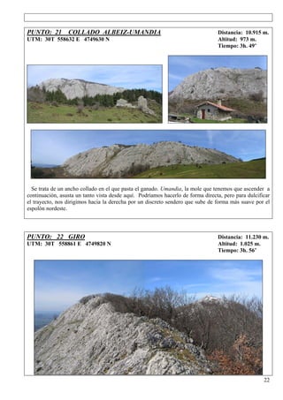 PUNTO: 21 COLLADO ALBEIZ-UMANDIA                                                 Distancia: 10.915 m.
UTM: 30T 558632 E 4749630 N                                                      Altitud: 973 m.
                                                                                 Tiempo: 3h. 49’




  Se trata de un ancho collado en el que pasta el ganado. Umandia, la mole que tenemos que ascender a
continuación, asusta un tanto vista desde aquí. Podríamos hacerlo de forma directa, pero para dulcificar
el trayecto, nos dirigimos hacia la derecha por un discreto sendero que sube de forma más suave por el
espolón nordeste.




PUNTO: 22 GIRO                                                                   Distancia: 11.230 m.
UTM: 30T 558861 E 4749820 N                                                      Altitud: 1.025 m.
                                                                                 Tiempo: 3h. 56’




                                                                                                     22
 