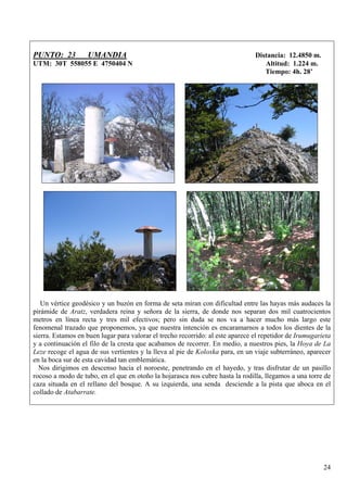 PUNTO: 23          UMANDIA                                                      Distancia: 12.4850 m.
UTM: 30T 558055 E 4750404 N                                                        Altitud: 1.224 m.
                                                                                   Tiempo: 4h. 28’




   Un vértice geodésico y un buzón en forma de seta miran con dificultad entre las hayas más audaces la
pirámide de Aratz, verdadera reina y señora de la sierra, de donde nos separan dos mil cuatrocientos
metros en línea recta y tres mil efectivos; pero sin duda se nos va a hacer mucho más largo este
fenomenal trazado que proponemos, ya que nuestra intención es encaramarnos a todos los dientes de la
sierra. Estamos en buen lugar para valorar el trecho recorrido: al este aparece el repetidor de Irumugarieta
y a continuación el filo de la cresta que acabamos de recorrer. En medio, a nuestros pies, la Hoya de La
Leze recoge el agua de sus vertientes y la lleva al pie de Koloxka para, en un viaje subterráneo, aparecer
en la boca sur de esta cavidad tan emblemática.
  Nos dirigimos en descenso hacia el noroeste, penetrando en el hayedo, y tras disfrutar de un pasillo
rocoso a modo de tubo, en el que en otoño la hojarasca nos cubre hasta la rodilla, llegamos a una torre de
caza situada en el rellano del bosque. A su izquierda, una senda desciende a la pista que aboca en el
collado de Atabarrate.




                                                                                                         24
 