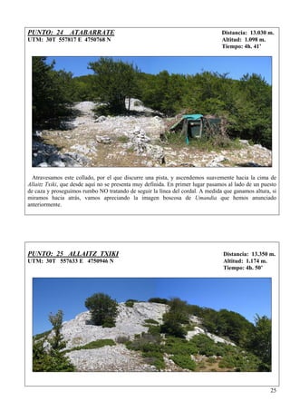 PUNTO: 24 ATABARRATE                                                            Distancia: 13.030 m.
UTM: 30T 557817 E 4750768 N                                                     Altitud: 1.098 m.
                                                                                Tiempo: 4h. 41’




  Atravesamos este collado, por el que discurre una pista, y ascendemos suavemente hacia la cima de
Allaitz Txiki, que desde aquí no se presenta muy definida. En primer lugar pasamos al lado de un puesto
de caza y proseguimos rumbo NO tratando de seguir la línea del cordal. A medida que ganamos altura, si
miramos hacia atrás, vamos apreciando la imagen boscosa de Umandia que hemos anunciado
anteriormente.




PUNTO: 25 ALLAITZ TXIKI                                                          Distancia: 13.350 m.
UTM: 30T 557633 E 4750946 N                                                      Altitud: 1.174 m.
                                                                                 Tiempo: 4h. 50’




                                                                                                    25
 