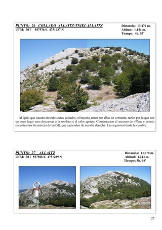 PUNTO; 26 COLLADO ALLAITZ-TXIKI-ALLAITZ                                          Distancia: 13.470 m.
UTM: 30T      557576 E 4751037 N                                                 Altitud: 1.144 m.
                                                                                 Tiempo: 4h. 53’




  Al igual que sucede en todos estos collados, el hayedo cruza por ellos de vertiente, razón por la que son
un buen lugar para descansar a la sombra si el calor aprieta. Comenzamos el ascenso de Allaitz y pronto
encontramos las marcas de un GR, que ascienden de nuestra derecha. Las seguimos hasta la cumbre.




PUNTO: 27 ALLAITZ                                                                  Distancia: 13.770 m.
UTM: 30T 557506 E 4751289 N                                                        Altitud: 1.244 m.
                                                                                   Tiempo: 5h. 04’




                                                                                                        27
 