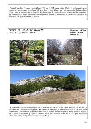 Segundo escalón. El buzón , instalado en 1983 por el C.M.Enara, indica Allaitz, el topónimo correcto,
aunque en el catálogo de montaña de la F.V.M. figure como Allarte, que corresponde al collado siguiente
al que vamos a descender a continuación. Se distingue perfectamente la punta de Aratz detrás de Imeleku,
que en realidad se puede considerar una antecima de aquella. Continuamos el rumbo NO, siguiendo las
marcas del GR que descienden al collado.




PUNTO: 28         COLLADO ALLARTE                                                Distancia: 14.270 m.
UTM: 30T 557300 E 4751666 N                                                      Altitud: 1.150 m.
                                                                                 Tiempo: 5h. 13’




  Por este collado cruza una pista que une la localidad alavesa de Araia con el Túnel de San Adrián. La
atravesamos y comenzamos el ascenso por las marcas rojo-blanco, no obstante, éstas se van desviando
hacia nuestra izquierda con el objetivo de soslayar la cumbre de Imeleku por su flanco oeste. Es preciso,
por lo tanto, abandonarlas y seguir la línea de cresta, cosa que con niebla no es fácil, para acceder al
último mirador del blanquecino, con o sin nieve, Aratz.


                                                                                                      28
 