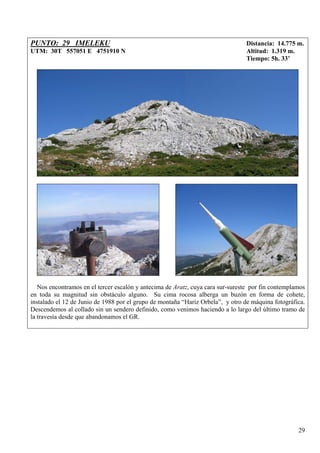 PUNTO: 29 IMELEKU                                                                Distancia: 14.775 m.
UTM: 30T 557051 E 4751910 N                                                      Altitud: 1.319 m.
                                                                                 Tiempo: 5h. 33’




   Nos encontramos en el tercer escalón y antecima de Aratz, cuya cara sur-sureste por fin contemplamos
en toda su magnitud sin obstáculo alguno. Su cima rocosa alberga un buzón en forma de cohete,
instalado el 12 de Junio de 1988 por el grupo de montaña “Hariz Orbela”, y otro de máquina fotográfica.
Descendemos al collado sin un sendero definido, como venimos haciendo a lo largo del último tramo de
la travesía desde que abandonamos el GR.




                                                                                                    29
 