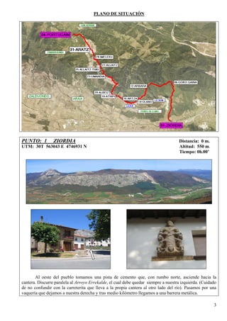 PLANO DE SITUACIÓN




PUNTO: 1         ZIORDIA                                                            Distancia: 0 m.
UTM: 30T 563043 E 4746931 N                                                         Altitud: 550 m.
                                                                                    Tiempo: 0h.00’




       Al oeste del pueblo tomamos una pista de cemento que, con rumbo norte, asciende hacia la
cantera. Discurre paralela al Arroyo Errekalde, el cual debe quedar siempre a nuestra izquierda. (Cuidado
de no confundir con la carreterita que lleva a la propia cantera al otro lado del río). Pasamos por una
vaquería que dejamos a nuestra derecha y tras medio kilómetro llegamos a una barrera metálica.

                                                                                                       3
 