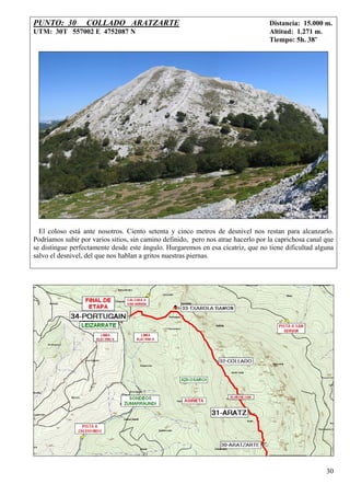 PUNTO: 30         COLLADO ARATZARTE                                                Distancia: 15.000 m.
UTM: 30T 557002 E 4752087 N                                                        Altitud: 1.271 m.
                                                                                   Tiempo: 5h. 38’




  El coloso está ante nosotros. Ciento setenta y cinco metros de desnivel nos restan para alcanzarlo.
Podríamos subir por varios sitios, sin camino definido, pero nos atrae hacerlo por la caprichosa canal que
se distingue perfectamente desde este ángulo. Hurgaremos en esa cicatriz, que no tiene dificultad alguna
salvo el desnivel, del que nos hablan a gritos nuestras piernas.




                                                                                                       30
 