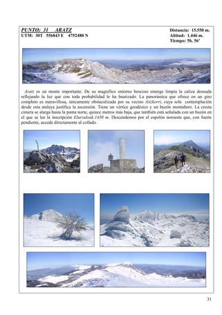 PUNTO: 31         ARATZ                                                          Distancia: 15.550 m.
UTM: 30T 556843 E 4752480 N                                                      Altitud: 1.446 m.
                                                                                 Tiempo: 5h. 56’




  Aratz es un monte importante. De su magnífico entorno boscoso emerge limpia la caliza desnuda
reflejando la luz que con toda probabilidad le ha bautizado. La panorámica que ofrece en un giro
completo es maravillosa, únicamente obstaculizada por su vecino Aitzkorri, cuya sola contemplación
desde esta atalaya justifica la ascensión. Tiene un vértice geodésico y un buzón montañero. La cresta
cimera se alarga hasta la punta norte, quince metros más baja, que también está señalada con un buzón en
el que se lee la inscripción Elurzuloak.1430 m. Descendemos por el espolón noroeste que, con fuerte
pendiente, accede directamente al collado .




                                                                                                     31
 