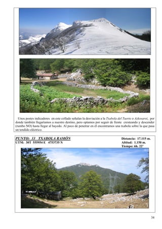Unos postes indicadores en este collado señalan la desviación a la Txabola del Tuerto o Azkosaroi, por
donde también llegaríamos a nuestro destino, pero optamos por seguir de frente cresteando y descender
(rumbo NO) hasta llegar al hayedo. Al poco de penetrar en él encontramos una txabola sobre la que pasa
un tendido eléctrico.

PUNTO: 33 TXABOLA RAMÓN                                                        Distancia: 17.115 m.
UTM: 30T 555954 E 4753735 N                                                    Altitud: 1.150 m.
                                                                               Tiempo: 6h. 22’




                                                                                                      34
 