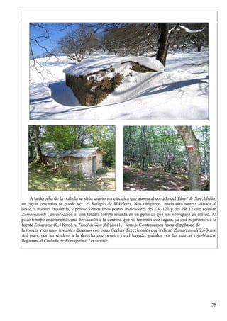 A la derecha de la txabola se sitúa una tortea eléctrica que asoma al cortado del Túnel de San Adrián,
en cuyas cercanías se puede ver el Refugio de Mikeletes. Nos dirigimos hacia otra torreta situada al
oeste, a nuestra izquierda, y pronto vemos unos postes indicadores del GR-121 y del PR 12 que señalan
Zumarraundi , en dirección a una tercera torreta situada en un peñasco que nos sobrepasa en altitud. Al
poco tiempo encontramos una desviación a la derecha que no tenemos que seguir, ya que bajaríamos a la
fuente Ezkaratza (0,4 Kms). y Túnel de San Adrián (1,1 Kms.). Continuamos hacia el peñasco de
la torreta y en unos instantes daremos con otras flechas direccionales que indican Zumarraundi 2,6 Kms.
Así pues, por un sendero a la derecha que penetra en el hayedo, guiados por las marcas rojo-blanco,
llegamos al Collado de Portugain o Leizarrate.




                                                                                                        35
 