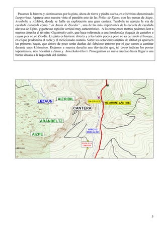 Pasamos la barrera y continuamos por la pista, ahora de tierra y piedra suelta, en el término denominado
Lurgorrieta. Aparece ante nuestra vista el paredón este de las Peñas de Egino, con las puntas de Aizpe,
Aranbeltz y Aizkibel, donde se halla en explotación una gran cantera. También se aprecia la vía de
escalada conocida como “ la Arista de Ziordia” , una de las más importantes de la escuela de escalada
alavesa de Egino, gigantesco espolón vertical muy característico. A los trescientos metros podemos leer a
nuestra derecha el término Gaztainako-zulo, que hace referencia a una hondonada plagada de castaños a
cuyos pies se ve Ziordia. La pista es bastante abierta y a los lados poco a poco se va cerrando el bosque,
en el que predomina el roble y el mencionado castaño. Sobre los setecientos metros de altitud ya aparecen
las primeras hayas, que dentro de poco serán dueñas del fabuloso entorno por el que vamos a caminar
durante unos kilómetros. Dejamos a nuestra derecha una desviación que, tal como indican los postes
toponímicos, nos llevarían a Elusu y Arnazkako-Harri. Proseguimos en suave ascenso hasta llegar a una
borda situada a la izquierda del camino.




                                                                                                        5
 