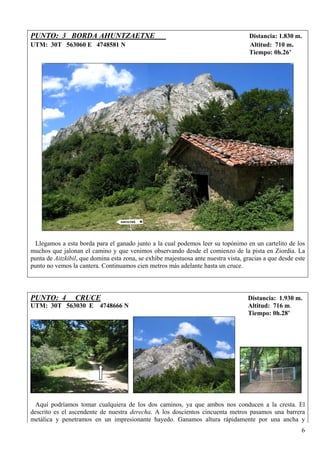 PUNTO: 3 BORDA AHUNTZAETXE                                                           Distancia: 1.830 m.
UTM: 30T 563060 E 4748581 N                                                          Altitud: 710 m.
                                                                                     Tiempo: 0h.26’




 Llegamos a esta borda para el ganado junto a la cual podemos leer su topónimo en un cartelito de los
muchos que jalonan el camino y que venimos observando desde el comienzo de la pista en Ziordia. La
punta de Aitzkibil, que domina esta zona, se exhibe majestuosa ante nuestra vista, gracias a que desde este
punto no vemos la cantera. Continuamos cien metros más adelante hasta un cruce.




PUNTO: 4         CRUCE                                                              Distancia: 1.930 m.
UTM: 30T 563030 E 4748666 N                                                         Altitud: 716 m.
                                                                                    Tiempo: 0h.28’




  Aquí podríamos tomar cualquiera de los dos caminos, ya que ambos nos conducen a la cresta. El
descrito es el ascendente de nuestra derecha. A los doscientos cincuenta metros pasamos una barrera
metálica y penetramos en un impresionante hayedo. Ganamos altura rápidamente por una ancha y
                                                                                                         6
 