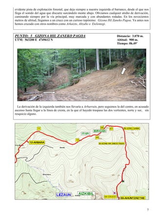 evidente pista de explotación forestal, que deja siempre a nuestra izquierda el barranco, desde el que nos
llega el sonido del agua que discurre surcándolo monte abajo. Obviamos cualquier atisbo de derivación,
caminando siempre por la vía principal, muy marcada y con abundantes rodadas. En los novecientos
metros de altitud, llegamos a un cruce con un curioso topónimo: Gizona Hil Zaneko Pagoa. Ya antes nos
hemos cruzado con otros nombres como Arkaizto, Altzabe o Etelentegi.


PUNTO: 5 GIZONA HIL ZANEKO PAGOA                                                  Distancia: 3.070 m.
UTM: 563200 E 4749612 N                                                           Altitud: 900 m.
                                                                                  Tiempo: 0h.49’




  La derivación de la izquierda también nos llevaría a Arbarrain, pero seguimos la del centro, en acusado
ascenso hasta llegar a la línea de cresta, en la que el hayedo traspasa las dos vertientes, norte y sur, sin
resquicio alguno.




                                                                                                          7
 