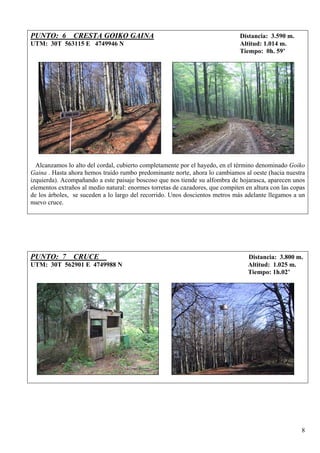 PUNTO: 6 CRESTA GOIKO GAINA                                                    Distancia: 3.590 m.
UTM: 30T 563115 E 4749946 N                                                    Altitud: 1.014 m.
                                                                               Tiempo: 0h. 59’




  Alcanzamos lo alto del cordal, cubierto completamente por el hayedo, en el término denominado Goiko
Gaina . Hasta ahora hemos traído rumbo predominante norte, ahora lo cambiamos al oeste (hacia nuestra
izquierda). Acompañando a este paisaje boscoso que nos tiende su alfombra de hojarasca, aparecen unos
elementos extraños al medio natural: enormes torretas de cazadores, que compiten en altura con las copas
de los árboles, se suceden a lo largo del recorrido. Unos doscientos metros más adelante llegamos a un
nuevo cruce.




PUNTO: 7 CRUCE                                                                    Distancia: 3.800 m.
UTM: 30T 562901 E 4749988 N                                                       Altitud: 1.025 m.
                                                                                  Tiempo: 1h.02’




                                                                                                      8
 