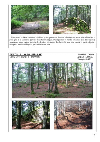 Vemos una txabola a nuestra izquierda y una gran torre de caza a la derecha. Nada más rebasarlas, la
pista gira a la izquierda pero no la debemos seguir. Proseguimos el rumbo obviando esta desviación y
superamos unos treinta metros de desnivel siguiendo la dirección que nos marca el poste Kipular,
siempre a través del hayedo, para alcanzar un alto.




PUNTO: 8 ALTO KIPULAR                                                           Distancia: 3.900 m.
UTM: 30T 562781 E 4749958 N                                                     Altitud: 1.059 m.
                                                                                Tiempo: 1h.05’




                                                                                                    9
 