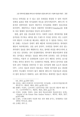 소셜 빅데이터를 활용한 페이스북 이용자들의 반응과 관계 분석 이운해 박효찬 박한∣ ･ ･ 우 355
단으로 만족감을 줄 수 있고 깊은 유대감을 형성할 수 있어 자신의
정체성 표출을 위한 자기표현의 의도를 충족시켜준다39) 페이스북 사.
용자중 절반이상은 정보의 제공이나 자기표현을 위해서 정보공유를
하지만40) 개방적이고 이용자 친화적인 인터페이스 를 통해, (interface)
또 다른 형태의 상호작용을 만들어 내기도한다41).
한편 삶의 질을 중요하게 여기는 사회적 흐름은 취미레저를 통해,
즐거움을 추구하고 재미를 찾는 트렌드가 지속될 것이다 이는 소설미.
디어 활동이 스트레스를 해소하는 대안이 될 수 있음을 뜻하고 이러,
한 견해는 시간보다 경제적 제약 때문에 사이버공간에서도 취미레저
활동이 자리매김하는 것을 보여 준다42) 모바일을 통하여 관심 있는.
취미레저 정보를 찾아 체험하기도 하고 참여한 과정을 페이스북에 포,
스팅 또는 공유하는 것이 일상화되었다 취미레저 활동과정에서 발생.
하는 흥미롭고 재미있는 정보를 페이스북에 공유하는 것은 즐거움을
지각하고 이용자 간 신뢰형성에 도움이 되기 때문일 것이다 포스팅, .
주제도 취미나 레저가 주는 신선함이나 짜릿함 재미나 흥미처럼 설레,
임과 같이 기대감을 유발시킬 수 있는 즐거움에 대한 요소가 필요하
다43) 그러나 정보의 품질이 양호하고 적당한 타이밍에 쉽고 편리한.
검색이 가능해야 지루하지 않기 때문에 페이스북 이용자들의 관심을
더 많이 불러오기 위해서는 보다 세부적이고 체계적인 정보가 제공되
호6 , 2014, pp.3243-3253.
39) 김유정 페이스북에서의 자기과시적인 자기표현 한국디지털콘텐츠학, < >, ≪
회논문지 제 권 제 호16 , 4 , 2015, pp.503-512.≫
40) 한혜주 이경미 소비자의 소셜미디어를 통한 정보공유 활동에 대한 연, , <
구 소비자학연구 제 권 제 호>, , 25 , 2 , 2014, pp.21-44.≪ ≫
41) 이경민 김찬휘 박한우 매개 학습공동체의 학습네트워크 탐색, , , <SNS >,
제 권 제 호Journal of the Korean Data Analysis Society , 19 , 2 , 2017,≪ ≫
pp.873-884.
42) 노대욱 사회 경제적 특성에 따른 레저 행태 분석 연세대학교 일반, ,≪ ･ ≫
대학원 박사논문, 2010.
43) 오태연 위의 글, .
영남대학교 | IP: 165.***.133.121 | Accessed 2018/01/12 14:49(KST)
 