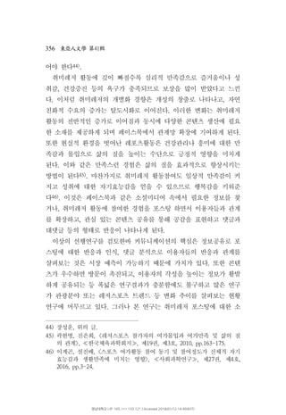 356 41東亞人文學 第 輯
어야 한다44).
취미레저 활동에 깊이 빠질수록 심리적 만족감으로 즐거움이나 성
취감 건강증진 등의 욕구가 충족되므로 보상을 많이 받았다고 느낀,
다 이처럼 취미레저의 개별화 경향은 개성의 창출로 나타나고 자연. ,
친화적 수요의 증가는 탈도시화로 이어진다 이러한 변화는 취미레저.
활동의 전반적인 증가로 이어짐과 동시에 다양한 콘텐츠 생산에 필요
한 소재를 제공하게 되며 페이스북에서 관계망 확장에 기여하게 된다.
또한 현실적 환경을 벗어난 레포츠활동은 건강관리나 흥미에 대한 만
족감과 몰입으로 삶의 질을 높이는 수단으로 긍정적 영향을 미치게
된다 이와 같은 만족스런 경험은 삶의 질을 효과적으로 향상시키는.
방법이 된다45) 마찬가지로 취미레저 활동참여도 일상적 만족감이 커.
지고 성취에 대한 자기효능감을 얻을 수 있으므로 행복감을 키워준
다46) 이것은 페이스북과 같은 소셜미디어 속에서 필요한 정보를 찾.
거나 취미레저 활동에 참여한 경험을 포스팅 하면서 이용자들과 관계,
를 확장하고 관심 있는 콘텐츠 공유를 통해 공감을 표현하고 댓글과,
대댓글 등의 형태로 반응이 나타나게 된다.
이상의 선행연구를 검토한바 커뮤니케이션의 핵심은 정보공유로 포
스팅에 대한 반응과 인식 댓글 분석으로 이용자들의 반응과 관계를,
살펴보는 것은 시장 예측이 가능하기 때문에 가치가 있다 또한 콘텐.
츠가 우수하면 방문이 촉진되고 이용자의 각성을 높이는 정보가 활발,
하게 공유되는 등 폭넓은 연구결과가 충분함에도 불구하고 많은 연구
가 관광분야 또는 레저스포츠 트렌드 등 변화 추이를 살펴보는 현황
연구에 머무르고 있다 그러나 본 연구는 취미레저 포스팅에 대한 소.
44) 장성운 위의 글, .
45) 곽한병 진은희 레저스포츠 참가자의 여가몰입과 여가만족 및 삶의 질, , <
의 관계 한국체육과학회지 제 권 제 호>, , 19 , 3 , 2010, pp.163-175.≪ ≫
46) 이계곤 설진배 스포츠 여가활동 참여 동기 및 참여정도가 신체적 자기, , <
효능감과 생활만족에 미치는 영향 사회과학연구 제 권 제 호>, , 27 , 4 ,≪ ≫
2016, pp.3-24.
영남대학교 | IP: 165.***.133.121 | Accessed 2018/01/12 14:49(KST)
 