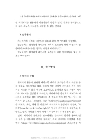 소셜 빅데이터를 활용한 페이스북 이용자들의 반응과 관계 분석 이운해 박효찬 박한∣ ･ ･ 우 357
셜 빅데이터를 활용하여 이용자들의 반응과 인식 관계를 분석함으로,
써 보다 폭넓은 시사점을 제공할 수 있을 것이다.
연구문제3.
지금까지의 논의를 바탕으로 다음과 같이 연구문제를 설정했다.
연구문제 취미레저 페이스북 페이지 포스팅에 대한 이용자의 반1:
응 좋아요 댓글 공유 정도는 어떻게 나타나는가( ) ?･ ･
연구문제 취미레저 페이스북 포스팅에 대한 이용자들의 댓글 관2:
계는 어떠한가?
연구방법.Ⅲ
데이터 수집1.
취미레저 활동에 관련한 페이스북 페이지 포스팅은 주로 특정한 종
목 위주로 이루어지고 있다 따라서 모든 종목별 취미레저 관련 페이.
지를 비교할 수 없기 때문에 포괄적으로 운영되고 있는 기업의 페이
스북 페이지를 선정했다 조사결과 취미레저를 중심으로 페이스북 페. ,
이지를 운영하고 있는 기업페이지 증 팔로어 수가 만 명이 넘는 페1
이지가 총 개로 나타났다 그중 프립3 . ‘ ’(www.facebook.com/frientrip)
은 레포츠 체험 여행 등 아웃도어 취미레저가 중심이다 반면에 하, , . , ‘
비풀 은 일상적 취미레저를 대상으로 운’(www.facebook.com/hobbyful)
영하고 있어 취미레저 범위 내에서 이루어진다는 공통점이 있다, .
먼저 페이지에 콘텐츠를 포스팅하는 관리자의 인식과 좋아요 댓, ･
글 공유 등 이용자의 반응을 살펴보기 위해 데이터를 수집했다 수집.･
에는 프로그램을 이Netvizz v1.44(https://apps.facebook.com/netvizz)
영남대학교 | IP: 165.***.133.121 | Accessed 2018/01/12 14:49(KST)
 