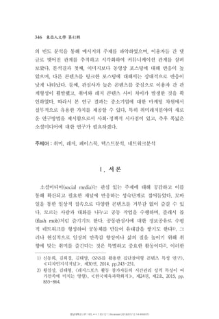 346 41東亞人文學 第 輯
의 빈도 분석을 통해 메시지의 주제를 파악하였으며 이용자들 간 댓,
글로 맺어진 관계를 추적하고 시각화하여 커뮤니케이션 관계를 살펴
보았다 분석결과 첫째 이미지보다 동영상 포스팅에 대해 반응이 높. ,
았으며 다른 콘텐츠를 링크한 포스팅에 대해서는 상대적으로 반응이,
낮게 나타났다 둘째 관심사가 높은 콘텐츠를 중심으로 이용자 간 관. ,
계형성이 활발했고 취미와 레저 콘텐츠 사이 차이가 발생한 것을 확,
인하였다 따라서 본 연구 결과는 중소기업에 대한 마케팅 차원에서.
실무적으로 유용한 가치를 제공할 수 있다 특히 취미레저분야의 새로.
운 연구방법을 제시함으로서 사회 정책적 시사점이 있고 추후 폭넓은,･
소셜미디어에 대한 연구가 필요하겠다.
주제어：취미 레저 페이스북 텍스트분석 네트워크분석, , , ,
서.Ⅰ 론
소셜미디어 는 관심 있는 주제에 대해 공감하고 이를(social media)
통해 확산되고 필요한 채널에 반응하는 성숙단계로 접어들었다 모바.
일을 통한 일상적 접속으로 다양한 콘텐츠를 거부감 없이 즐길 수 있
다 모르는 사람과 대화를 나누고 공동 작업을 수행하며 플래시 몹. ,
처럼 즐기기도 한다 공동관심사에 대한 정보공유로 수평(flash mob) .
적 네트워크를 형성하여 공동체를 만들어 유대감을 쌓기도 한다1) 그.
러나 현실적으로 일상의 만족감 향상이나 삶의 질을 높이기 위해 취
향에 맞는 취미를 즐긴다는 것은 특별하고 중요한 활동이다2) 이러한.
1) 신동희 김희경 김태양 를 활용한 집단참여형 콘텐츠 특성 연구, , , <SNS >,
디자인지식저널 제 권, 30 , 2014, pp.243-251.≪ ≫
2) 황철상 김태형 레저스포츠 활동 참가자들의 시간관리 성격 특성이 여, , <
가만족에 미치는 영향 한국체육과학회지 제 권 제 호>, , 24 , 2 , 2015, pp.≪ ≫
855-864.
영남대학교 | IP: 165.***.133.121 | Accessed 2018/01/12 14:49(KST)
 