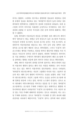 소셜 빅데이터를 활용한 페이스북 이용자들의 반응과 관계 분석 이운해 박효찬 박한∣ ･ ･ 우 375
되지는 않았다 그럼에도 불구하고 광범위한 정보보다 세심하고 섬세.
한 유형의 정보를 제공하고 있는 하비풀 의 반응이 높게 나타난 것은‘ ’
취미레저 영역에서도 선행연구의 결과와 동일하게 나타났다 또한 포.
스팅에 시각적 이미지를 사용하면 긍정적으로 인식한다는 점은 연구
결과에 포함될 수 있지만 적시성과 간편 검색 여부에 대해서는 확인
할 수 없었다.
둘째 취미레저 이용자들의 반응을 분석해본 결과 페이스북 페이지,
에서 좋아요 나 댓글 대댓글 등의 반응도가 높은 포스팅의 특징으로‘ ’ ,
사진보다 동영상 포스팅이 링크된 포스팅 보다는 직접 포스팅이 실, ,
내위주의 여성사용자를 대상으로 하는 가격 등의 진입 장벽이 낮은
종목을 포스팅 했기 때문인 것으로 파악되었다 그러나 프립 의 경우. ‘ ’
호스트별로 행사를 주관하고 일상을 벗어나 활동적인 취향을 가진 사,
람들로 아웃도어 종목인 경우가 많았다 반면에 하비풀 은 취미키트. ’ ‘
를 직접 판매하고 구매자가 취미레저 활동과정에서 해당 포스팅에 직
접 참여하는 형태로 반응에 있어 차이가 나타난 것으로 확인되었다.
셋째 페이지 이용자의 관계망 분석에 있어서는 페이스북에서 단순,
히 이용자의 행위가 많다고 해서 다른 사람을 매개하는 것이 아니라
서로 알고 있는 페이지 이용자끼리 상호작용하는 것으로 나타났다.
하비풀 의 네트워크에서는 자신의 그룹뿐만 아니라 다른 그룹까지 댓‘ ’
글과 태그 행위 등이 활발히 이루어지는 모습을 보였다 반면 프립. ‘ ’
의 네트워크에서는 자신의 그룹에 머무는 모습을 보이며 포스팅에 대
해 일회성 반응에 그치고 있다 하지만 노드쌍이 중첩되는 것으로 보.
아 계속해서 커뮤니케이션을 이어가고 있음을 알 수 있다 하비풀 의. ‘ ’
포스팅에서는 포스팅의 주제에 구애받지 않고 대체적으로 활발한 커
뮤니케이션 활동이 나타났지만 프립 의 포스팅에서는 주로 자신이 관‘ ’
심 있는 특정 주제에 대해서만 반응하는 것으로 나타났다 이는 포스.
팅 주제와 관련되는 것으로 하비풀 은 수공예품 중 품목 하나에 대한‘ ’
관심사를 나타내기 때문이지만 프립 의 경우는 종목에 따라 공통의, ‘ ’
영남대학교 | IP: 165.***.133.121 | Accessed 2018/01/12 14:49(KST)
 