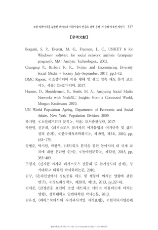 소셜 빅데이터를 활용한 페이스북 이용자들의 반응과 관계 분석 이운해 박효찬 박한∣ ･ ･ 우 377
參考文獻【 】
Borgatti, S. P., Everett, M. G., Freeman, L. C., UNICET 6 for
Windows: software for social network analysis <computer
program>, MA: Analytic Technologies., 2002.
Changsup P., Barbara K. K., Twitter and Encountering Diversity
Social Media + Society July-September, 2017, pp.1 12.–
소셜미디어 이용 행태 및 광고 접촉 태도 분석 보고DMC Report, ≪
서 서울 미디어, : DMC , 2017.≫
Hansen, D., Shneiderman, B., Smith, M. A., Analyzing Social Media
Networks with NodeXL: Insights From a Connected World,
Morgan Kaufmann, 2010.
UN World Population Ageing, Department of Economic and Social
Affairs, New York: Population Division, 2009.
곽기영, 소셜네트워크 분석 서울 도서출판청람, : , 2017.≪ ≫
곽한병 진은희 레저스포츠 참가자의 여가몰입과 여가만족 및 삶의, , <
질의 관계 한국체육과학회지 제 권 제 호>, , 19 , 3 , 2010, pp.≪ ≫
163-175.
강병순 박지원 박한우 네트워크 분석을 통한 동아시아 내 국제 교, , , <
류에 대한 온라인 인식 동아인문학 제 권>, , 32 , 2015, pp.≪ ≫
383-409.
구경자, 진지한 여가와 레저스포츠 전문화 및 참가정도의 관계 경< >,
기대학교 대학원 박사학위논문, 2010.
김구 온라인상에서 정보공유 의도 및 행동에 미치는 영향에 관한, <
연구 정보화정책 제 권 제 호>, , 20 , 1 , 2013, pp.22-41.≪ ≫
김세준, 감정반응 요인이 소셜 네트워크 서비스 이용의도에 미치는<
영향 경희대학교 일반대학원 박사논문>, , 2013.
김유정, 페이스북에서의 자기과시적인 자기표현 한국디지털콘텐< >, ≪
영남대학교 | IP: 165.***.133.121 | Accessed 2018/01/12 14:49(KST)
 