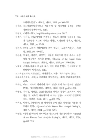 378 41東亞人文學 第 輯
츠학회논문지 제 권 제 호16 , 4 , 2015, pp.503-512.≫
김윤화, 소셜네트워크서비스 이용추이 및 이용행태 분석 충북. :≪ ≫
정보통신정책연구원, 2017.
김정도, 러닝스톰 , http://learning-storm.com, 2017.≪ ≫
김종기 김진성 에서의 관계형성 정도와 개인의 정보공유 태도, , <SNS
가 정보공유 의도에 미치는 영향 정보화 정책 제 권>. , 19 ,≪ ≫
제 호2 , 2012, pp.57-84.
김진욱, 한국 노인의 생활시간에 관한 연구 노인복지연구 제< >, , 32｢ ｣
권, 2006, pp.149-177.
김찬우 박효찬 박한우 년 대통령 후보수락 연설 유튜브 동영, , , <2017
상의 댓글망과 의미망 분석>, Journal of the Korean Data≪
제 권 제 호Analysis Society , 19 , 3 , 2017, pp.1379-1390.≫
노대욱 사회 경제적 특성에 따른 레저 행태 분석 연세대학교 일, ,≪ ･ ≫
반대학원 박사논문, 2010.
노드엑셀코리아 따라잡기 서울 패러다임북, NodeXL . : , 2015.≪ ≫
문화체육관광부 국민여가 활동조사 세종 문화체육관광부, 2016 , : ,≪ ≫
2016.
박대민, 뉴스 기사의 빅데이터 분석 방법으로서 뉴스정보원 연결망<
분석 한국언론학보 제 권 제 호>, 57 , 6 , 2013, pp.234-262.｢ ｣
박종철 전수정 이한준 소셜네트워크 서비스 활동이 소비자의 지식, , , <
창출 및 지속적 사용의도에 미치는 영향 서비스경영학회>, ≪
지 제 권 제 호, 12 , 4 , 2011, pp.201-226.≫
박지원 박한우, , 페이스북 팬 페이지의 동시 댓글 데이터를 이용한 네<
트워크 분석>, Journal of the Korean Data Analysis Society≪ ,≫
제 권 제 호16 , 6 , 2014, pp.3243-3253.
박한우, 정치 웹사이트의 하이퍼링크 네트워크에 대한 종단연구< >, Journal≪
제 권 제 호of the Korean Data Analysis Society , 6 , 3 , 2004,≫
pp.901-915.
영남대학교 | IP: 165.***.133.121 | Accessed 2018/01/12 14:49(KST)
 