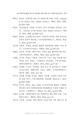 소셜 빅데이터를 활용한 페이스북 이용자들의 반응과 관계 분석 이운해 박효찬 박한∣ ･ ･ 우 379
박한우 최경호, , 국회의원 블로그의 이웃링크에 미치는 요인< >, Journal≪
제 권 제 호of the Korean Data Analysis Society , 8 , 3 , 2006,≫
pp.1035-1045.
박한우 을 이용한 동시링크 분석 정치웹진 정치포럼 사이, <LexiURL - ･
트 제>, Journal of the Korean Data Analysis Society , 10≪ ≫
권 제 호, 2 , 2008, pp.1089-1101.
박한우 최경호 소셜네트워크서비스 빅데이터 분석을 위한 연구문제, , <
설정과 통계적 제문제 디지털융복합연구 제 권 제>, , 14 , 12)≪ ≫
호, 2016, pp.591-597.
신동희 김희경 김태양 를 활용한 집단참여형 콘텐츠 특성 연, , , <SNS
구 디자인지식저널 제 권>, , 30 , 2014, pp.243-251.≪ ≫
양혜승 김진희 서미혜 페이스북은 우리의 삶을 행복하게 하는가, , , < ?>,
한국언론학보 제 권 제 호, 58 , 6 , 2014, pp.215-244.≪ ≫
오태연 권기성 박경이 서원재 아웃도어 스포츠 이용에 따른, , , , < SNS
지각된 효익 관여도 구전행동의 차이검증 한국여가레크, , >, ≪
리에이션학회지 제 권 제 호, 38 , 3 , 2014, pp.17-28.≫
이계곤 설진배 스포츠 여가활동 참여 동기 및 참여정도가 신체적, , <
자기효능감과 생활만족에 미치는 영향 사회과학연구>, ,≪ ≫
제 권 제 호27 , 4 , 2016, pp.3-24.
이기석 이은혜 곽경란 박지윤 제래미 김주환 트위터 이용자 특성, , , , , , <
에 관한 연구 한국 학회 학술대회 발표논문>, HCI , 2011,≪ ≫
pp.1043-1050.
이미경 박지원 박한우 소셜미디어를 활용한 국제회의, , , Marc Smith, <
네트워크 분석 세계인터넷전문가총회 트위터 사례를 중- (IR15)
심으로 관광연구 제 권 호>, , 30 , 3 , 2015, pp.223-246.≪ ≫
이영진 윤지환, , 관광분야에서 빅데이터의 활용 방법 모색 관< SNS >, ≪
광연구저널 제 권 제 호, 28 , 3 , 2014, pp.5-14.≫
이은선 김미경 마케팅 커뮤니케이션 수단로서의 기업 페이스북 팬, , <
영남대학교 | IP: 165.***.133.121 | Accessed 2018/01/12 14:49(KST)
 