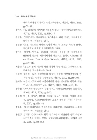 380 41東亞人文學 第 輯
페이지 이용행태 분석 광고학연구 제 권 제 호>, , 23 , 2 ,≪ ≫ 2012,
pp.31-55.
장미옥, 중 고령층의 여가시간 사용분석 연구 수산해양교육연구< , >, ,≪ ≫
제 권 제 호27 , 1 , 2015, pp.203-217.
장성운 레저스포츠 참여자들의 수용에 관한 연구 고려대학교, < SNS >,
대학원 박사학위논문, 2016.
정성광 소셜 네트워크 서비스 속성과 태도 및 포워딩 의도의 관계, < >,
동아대학교 대학원 박사학위논문, 2016.
장아름 박지영 박한우 트위터 데이터를 활용한 부산국제영화제, , , <
의 글로벌 커뮤니케이션 네트워크 분석(BIFF) >, Journal of≪
제 권 제 호the Korean Data Analysis Society , 17 , 2 , 2015,≫
pp.939-949.
최홍규 정보화 정책 이슈의 확산 과정에 관한 연구 고려대학교 일, < >,
반대학원 박사학위논문, 2014.
표원정 임관혁 관광정보의 특성이 관광객 정보탐색행동에 미, , <SNS
치는 영향 관광 경영연구 제 권>, , 51 , 2012, pp.285-308.≪ ≫
한혜주 이경미 소비자의 소셜미디어를 통한 정보공유 활동에 대한, , <
연구 소비자학연구 제 권 제 호>, , 25 , 2 , 2014, pp.21-44.≪ ≫
황유선, 페이스북 일상담화의 감정 탐색 한국콘텐츠학회 논문지< >, ,≪ ≫
제 권 제 호16 , 2 , 2016, pp.1-13.
황용석 박선주 김양은 신동희 이제호 정성은 정승화 정예림 최재, , , , , , , ,
원 표나성 연결사회에서의 소통과 공유 서울 시간의물, , , :≪ ≫
레, 2017, pp.125-142.
황주용 한국 여가문화의 변천과정과 미래전망 고려대학교 사회체, < >,
육학과 박사학위논문, 2015.
황철상 김태형 레저스포츠 활동 참가자들의 시간관리 성격 특성이, , <
여가만족에 미치는 영향 한국체육과학회지 제 권 제>, , 24 , 2≪ ≫
호, 2015, pp.855-864.
영남대학교 | IP: 165.***.133.121 | Accessed 2018/01/12 14:49(KST)
 