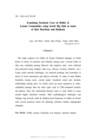 382 41東亞人文學 第 輯
Examining Facebook Users in Hobby &
Leisure Communities using Social Big Data in terms
of their Reactions and Relations
Lee, Un-Hae ･ Park, Hyo-Chan ･ Park, Han-Woo
(Yeungnam Univ.)
Abstract＜ ＞
This study analyzes two hobby & leisure Facebook fanpages in South
Korea in terms of reactions and relations among users. Several kinds of
data sets, including posting behavior and response style, were collected
and processed using multiple tools (e.g., Netvizz, Textom, NodeXL, etc.).
Using social network techniques, we analyzed postings and comments in
terms of word concurrence and reply-to networks. In order to trace hidden
footprints among users, current paper visualized social and semantic
relationships among users. As results, users are more responsive to video-
embedded postings than the other types such as URL-contained contents
and photos. Next, the relationship between users is more likely to occur
around highly interested contents. Both methodological techniques and
findings may provide small & medium-sized businesses in hobby & leisure
with several practical values for planning customer relation management
strategies.
Key Words hobby, leisure, Facebook, text analysis, network analysis：
영남대학교 | IP: 165.***.133.121 | Accessed 2018/01/12 14:49(KST)
 