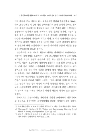소셜 빅데이터를 활용한 페이스북 이용자들의 반응과 관계 분석 이운해 박효찬 박한∣ ･ ･ 우 347
레저 활동의 주요 지표가 되는 체육동호인 클럽과 동호인수도 년2006
대비 년에는 약 배 정도 증가하였다2015 2 3) 또한 소득의 증가로 취미.
레저 활동이 지속적으로 확대됨에 따라 이를 주제로 하는 소셜미디어
활용범위도 증가하고 있다 취미레저 관련 정보를 찾거나 타인의 경. ,
험에 대한 소셜미디어 포스팅에 관심을 표현하는 간접적인 참여로 궁
금증을 해소하면서 대리만족 하기도 한다 또 다른 측면에서는 취미를.
즐기기도 하지만 생활의 방편을 삼기도 한다 이러한 관점에서 취미레.
저 콘텐츠에 대한 소셜빅데이터 분석은 우리사회 흐름에 세심한 방향
성을 파악하는데 일조할 것이다.
건강유지를 위한 레포츠 활동과 다양한 여가활동이 보편화되면서
체험이나 참여경험을 소셜미디어 상에 포스팅하는 것이 일상화되었다.
포스팅은 개인의 일상적 콘텐츠에 공감 또는 댓글을 달거나 공유도
하지만 기업의 홍보마케팅 차원에서 진행되는 사례 또한 증가하고 있,
다 이와 같은 흐름은 소셜미디어 공간에서 지루함을 없애거나 뭔가.
흥미로운 것을 찾기 위한 것으로 오락과 레저 정보를 찾고 주변인들
과 교류하는 것은 끼리끼리 만남보다는 정치적 견해나 가치관이 다른
사람들과의 네트워킹을 촉진하게 된다4) 따라서 취미레저에 관한 포.
스팅은 정치적 이슈나 사회적 논쟁과는 달리 재미와 즐거움이 주제이
므로 공감과 댓글 등의 반응이 비교적 긍정적인 형태로 일어나기 때
문에 사회정책적인 가치가 있다 하지만 취미레저에 관한 소셜빅데이. ,
터 분석에 대한 사례는 찾아보기 어렵기 때문에 의미가 있는 연구라
하겠다.
구체적으로 소셜미디어는 개인이나 기업이 소비자와의 커뮤니케이
션 수단으로 활용된다5) 소셜미디어의 발전은 마케팅에 많은 영향을.
3) 문화체육관광부 국민여가 활동조사 세종 문화체육관광부, 2016 , : , 2016.≪ ≫
4) Changsup P., Barbara K. K., Twitter and Encountering Diversity Social
Media + Society July-September, 2017, pp.1 12.–
5) 김세준, 감정반응 요인이 소셜 네트워크 서비스 이용의도에 미치는 영향< >,
경희대학교 일반대학원 박사논문, 2013.
영남대학교 | IP: 165.***.133.121 | Accessed 2018/01/12 14:49(KST)
 