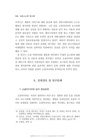 348 41東亞人文學 第 輯
미치므로 제품과 서비스에 대한 홍보에 있어 커뮤니케이션의 도구로
활용은 불가피한 현실이 되었다6) 그런 만큼 소셜미디어의 포스팅에.
대해 보다 많은 공감을 얻기 위해서는 반응과 인식 또는 이용자 관계
분석의 필요성이 커졌다 특히 페이스북에서 타켓 광고 수행의 정확. ,
도는 수준으로 일반 온라인 광고에 비해 의 비용을 절감하90% 60%
고 긍정적 정보공유효과를 발생시키고 있다7) 따라서 취미레저 포스.
팅에 대한 반응과 이용자 관계를 연구하는 것은 관련 중소기업들의
마케팅뿐만 아니라 정책적인 측면에서도 중요한 실무적 가치를 제공
해줄 수 있다.
본 연구는 소셜 빅데이터를 활용한 취미레저 주제의 포스팅에 대한
반응과 인식 및 이용자 관계를 분석하는 것이다 소셜미디어 플랫폼.
중 페이스북 페이지 사용자들이 많이 공감하는 포스팅과 댓글을 분석
하여 취미레저에 관한 효과적인 페이지 운영 전략에 대한 시사점을
얻고 나아가 다양한 관점의 소셜미디어를 분석하는데 목적이 있다, .
문헌검토 및 연구문제.Ⅱ
소셜미디어에 있어 정보공유1.
소셜미디어는 자신의 생각이나 의견 또는 경험과 관점 등을 공유하
거나 나누기위해 자발적으로 참여하는 개방된 온라인상의 포괄적 미
디어 플랫폼을 말한다8) 소셜미디어는 짧은 역사에도 불구하고 다방.
6) 정성광 소셜 네트워크 서비스 속성과 태도 및 포워딩 의도의 관계 동, < >,
아대학교 대학원 박사학위논문, 2016.
7) 이은선 김미경 마케팅 커뮤니케이션 수단로서의 기업 페이스북 팬페이, , <
지 이용행태 분석 광고학연구 제 권 제 호>, , 23 , 2 , 2012, pp.31-55.≪ ≫
8) 김세준 위의 글, .
영남대학교 | IP: 165.***.133.121 | Accessed 2018/01/12 14:49(KST)
 