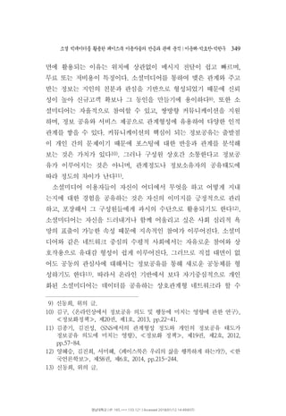 소셜 빅데이터를 활용한 페이스북 이용자들의 반응과 관계 분석 이운해 박효찬 박한∣ ･ ･ 우 349
면에 활용되는 이유는 위치에 상관없이 메시지 전달이 쉽고 빠르며,
무료 또는 저비용이 특징이다 소셜미디어를 통하여 맺은 관계와 주고.
받는 정보는 지인의 친분과 관심을 기반으로 형성되었기 때문에 신뢰
성이 높아 신규고객 확보나 그 동인을 만들기에 용이하다9) 또한 소.
셜미디어는 자율적으로 참여할 수 있고 쌍방향 커뮤니케이션을 지원,
하며 정보 공유와 서비스 제공으로 관계형성에 유용하여 다양한 인적,
관계를 쌓을 수 있다 커뮤니케이션의 핵심이 되는 정보공유는 출발점.
이 개인 간의 문제이기 때문에 포스팅에 대한 반응과 관계를 분석해
보는 것은 가치가 있다10) 그러나 구성원 상호간 소통한다고 정보공.
유가 이루어지는 것은 아니며 관계정도나 정보소유자의 공유태도에,
따라 정도의 차이가 난다11).
소셜미디어 이용자들이 자신이 어디에서 무엇을 하고 어떻게 지내
는지에 대한 경험을 공유하는 것은 자신의 이미지를 긍정적으로 관리
하고 포장해서 그 구성원들에게 과시의 수단으로 활용되기도 한다, 12).
소셜미디어는 자신을 드러내거나 함께 어울리고 싶은 사회 심리적 욕
망의 표출이 가능한 속성 때문에 지속적인 참여가 이루어진다 소셜미.
디어와 같은 네트워크 중심의 수평적 사회에서는 자유로운 참여와 상
호작용으로 유대감 형성이 쉽게 이루어진다 그러므로 직접 대면이 없.
어도 공동의 관심사에 대해서는 정보공유를 통해 새로운 공동체를 형
성하기도 한다13) 따라서 온라인 기반에서 보다 자기중심적으로 개인.
화된 소셜미디어는 데이터를 공유하는 상호관계형 네트워크라 할 수
9) 신동희 위의 글, .
10) 김구, 온라인상에서 정보공유 의도 및 행동에 미치는 영향에 관한 연구< >,
정보화정책 제 권 제 호, 20 , 1 , 2013, pp.22-41.≪ ≫
11) 김종기 김진성 에서의 관계형성 정도와 개인의 정보공유 태도가, , <SNS
정보공유 의도에 미치는 영향 정보화 정책 제 권 제 호>, , 19 , 2 , 2012,≪ ≫
pp.57-84.
12) 양혜승 김진희 서미혜, , , 페이스북은 우리의 삶을 행복하게 하는가 한< ?>, ≪
국언론학보 제 권 제 호, 58 , 6 , 2014, pp.215-244.≫
13) 신동희 위의 글, .
영남대학교 | IP: 165.***.133.121 | Accessed 2018/01/12 14:49(KST)
 