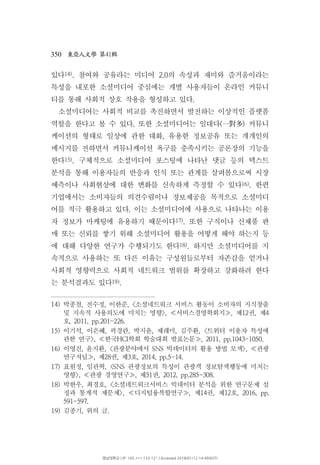 350 41東亞人文學 第 輯
있다14) 참여와 공유라는 미디어 의 속성과 재미와 즐거움이라는. 2.0
특성을 내포한 소셜미디어 중심에는 개별 사용자들이 온라인 커뮤니
티를 통해 사회적 상호 작용을 형성하고 있다.
소셜미디어는 사회적 비교를 촉진하면서 발전하는 이상적인 플랫폼
역할을 한다고 볼 수 있다 또한 소셜미디어는 일대다 커뮤니. ( )一對多
케이션의 형태로 일상에 관한 대화 유용한 정보공유 또는 개개인의,
메시지를 전하면서 커뮤니케이션 욕구를 충족시키는 공론장의 기능을
한다15) 구체적으로 소셜미디어 포스팅에 나타난 댓글 등의 텍스트.
분석을 통해 이용자들의 반응과 인식 또는 관계를 살펴봄으로써 시장
예측이나 사회현상에 대한 변화를 신속하게 측정할 수 있다16) 한편.
기업에서는 소비자들의 의견수렴이나 정보제공을 목적으로 소셜미디
어를 적극 활용하고 있다 이는 소셜미디어에 사용으로 나타나는 이용.
자 정보가 마케팅에 유용하기 때문이다17) 또한 구직이나 신제품 판.
매 또는 신뢰를 쌓기 위해 소셜미디어 활용을 어떻게 해야 하는지 등
에 대해 다양한 연구가 수행되기도 한다18) 하지만 소셜미디어를 지.
속적으로 사용하는 또 다른 이유는 구성원들로부터 자존감을 얻거나
사회적 영향력으로 사회적 네트워크 범위를 확장하고 강화하려 한다
는 분석결과도 있다19).
14) 박종철 전수정 이한준 소셜네트워크 서비스 활동이 소비자의 지식창출, , , <
및 지속적 사용의도에 미치는 영향 서비스경영학회지 제 권 제>, , 12 , 4≪ ≫
호, 2011, pp.201-226.
15) 이기석 이은혜 곽경란 박지윤 제래미 김주환 트위터 이용자 특성에, , , , , , <
관한 연구 한국 학회 학술대회 발표논문>, HCI , 2011, pp.1043-1050.≪ ≫
16) 이영진 윤지환 관광분야에서 빅데이터의 활용 방법 모색 관광, , < SNS >, ≪
연구저널 제 권 제 호, 28 , 3 , 2014, pp.5-14.≫
17) 표원정 임관혁 관광정보의 특성이 관광객 정보탐색행동에 미치는, , <SNS
영향 관광 경영연구 제 권>, , 51 , 2012, pp.285-308.≪ ≫
18) 박한우 최경호 소셜네트워크서비스 빅데이터 분석을 위한 연구문제 설, , <
정과 통계적 제문제 디지털융복합연구 제 권 제 호>, , 14 , 12 , 2016, pp.≪ ≫
591-597.
19) 김종기 위의 글, .
영남대학교 | IP: 165.***.133.121 | Accessed 2018/01/12 14:49(KST)
 