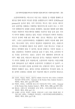 소셜 빅데이터를 활용한 페이스북 이용자들의 반응과 관계 분석 이운해 박효찬 박한∣ ･ ･ 우 351
소셜미디어에서는 텍스트나 사진 또는 영상물 등 다양한 형태의 콘
텐츠를 통해 자신이 의도한 감정을 표현함으로서 사회적 실재감(social
을 높이려 한다 시각 이미지는 텍스트 혹은 오디오 메시지presence) .
보다 집중력을 강화하고 이해력을 향상시키는데 도움이 되고 그 이미
지가 명확할수록 강렬한 감정을 유발한다 정보전달 방법에 있어. 90%
이상은 비언어적 커뮤니케이션 형태인 사진이나 영상 등과 같은 시각
적 이미지 형태로 전달되고 있다 이것은 시각정보가 뇌에서 처리되는.
속도가 문자에 비해 만 배나 빠른 것으로 확인되고 있기 때문이6
다20) 그러나 소셜미디어에서는 사생활에서 사회적 이슈에 대한 참여.
또는 텍스트에서 청각 이미지 영상까지 다양하지만 결국 콘텐츠가, ,
풍부하고 우수해야만 방문이 촉진 된다21) 또한 텍스트로 구성된 콘.
텐츠는 반복해서 읽을 수 있지만 링크된 콘텐츠는 기존의 정보를 그,
대로 전달한다는 측면에서 신뢰도를 높일 수 있다 특히 소비자의 각. ,
성 수준을 증가시키는 정보는 공유가 더욱 활발하게 일어나게 된
다22) 예를 들면 아웃도어 레포츠를 즐기는 사람들은 비언어적 시각. ,
적 이미지 형태를 즐겨 사용하는데 소셜미디어 사용자는 아웃도어활,
동에 참여효과가 높기 때문에 소셜미디어 구전행동이 더 높다23) 소.
셜미디어 포스팅에 공감을 표시하게 되는 콘텐츠의 경우는 정보가 명
확하여 이해하기 쉽고 재미나 흥미를 유발하거나 적시성이 있다 또, .
한 검색이 간편하고 편리한 경우 이용자의 태도가 긍정적인 반응으로
20) 김찬우 박효찬 박한우 년 대통령 후보수락 연설 유튜브 동영상의, , , <2017
댓글망과 의미망 분석>, Journal of the Korean Data Analysis Society≪ ,≫
제 권 제 호19 , 3 , 2017, pp.1379-1390.
21) 박한우 최경호 국회의원 블로그의 이웃링크에 미치는 요인, , < >, Journal≪
제 권 제 호of the Korean Data Analysis Society , 8 , 3 , 2006,≫ pp.1035-1045.
22) 황유선 페이스북 일상담화의 감정 탐색 한국콘텐츠학회 논문지, < >, ,≪ ≫
제 권 제 호16 , 2 , 2016, pp.1-13.
23) 오태연 권기성 박경이 서원재 아웃도어 스포츠 이용에 따른 지, , , , < SNS
각된 효익 관여도 구전행동의 차이검증 한국여가레크리에이션학회지, , >, ≪ ,≫
제 권 제 호38 , 3 , 2014, pp.17-28.
영남대학교 | IP: 165.***.133.121 | Accessed 2018/01/12 14:49(KST)
 