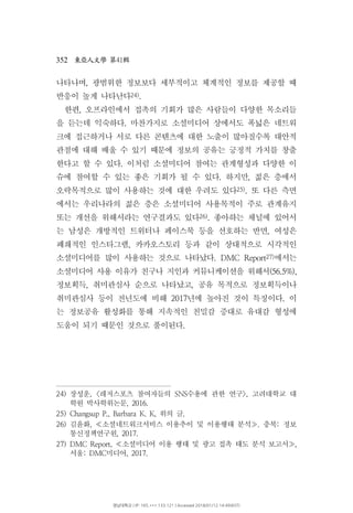 352 41東亞人文學 第 輯
나타나며 광범위한 정보보다 세부적이고 체계적인 정보를 제공할 때,
반응이 높게 나타난다24).
한편 오프라인에서 접촉의 기회가 많은 사람들이 다양한 목소리들,
을 듣는데 익숙하다 마찬가지로 소셜미디어 상에서도 폭넓은 네트워.
크에 접근하거나 서로 다른 콘텐츠에 대한 노출이 많아질수록 대안적
관점에 대해 배울 수 있기 때문에 정보의 공유는 긍정적 가치를 창출
한다고 할 수 있다 이처럼 소셜미디어 참여는 관계형성과 다양한 이.
슈에 참여할 수 있는 좋은 기회가 될 수 있다 하지만 젊은 층에서. ,
오락목적으로 많이 사용하는 것에 대한 우려도 있다25) 또 다른 측면.
에서는 우리나라의 젊은 층은 소셜미디어 사용목적이 주로 관계유지
또는 개선을 위해서라는 연구결과도 있다26) 좋아하는 채널에 있어서.
는 남성은 개방적인 트위터나 페이스북 등을 선호하는 반면 여성은,
폐쇄적인 인스타그램 카카오스토리 등과 같이 상대적으로 시각적인,
소셜미디어를 많이 사용하는 것으로 나타났다. DMC Report27)에서는
소셜미디어 사용 이유가 친구나 지인과 커뮤니케이션을 위해서(56.5%),
정보획득 취미관심사 순으로 나타났고 공유 목적으로 정보획득이나, ,
취미관심사 등이 전년도에 비해 년에 높아진 것이 특징이다 이2017 .
는 정보공유 활성화를 통해 지속적인 친밀감 증대로 유대감 형성에
도움이 되기 때문인 것으로 풀이된다.
24) 장성운 레저스포츠 참여자들의 수용에 관한 연구 고려대학교 대, < SNS >,
학원 박사학위논문, 2016.
25) 위의 글Changsup P., Barbara K. K, .
26) 김윤화 소셜네트워크서비스 이용추이 및 이용행태 분석 충북 정보, . :≪ ≫
통신정책연구원, 2017.
27) DMC Report, 소셜미디어 이용 행태 및 광고 접촉 태도 분석 보고서 ,≪ ≫
서울 미디어: DMC , 2017.
영남대학교 | IP: 165.***.133.121 | Accessed 2018/01/12 14:49(KST)
 
