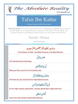 Tafsir Ibn Kathir
Alama Imad ud Din Ibn Kathir
Tafsir ibn Kathir, is a classic Sunni Islam Tafsir (commentary of the Qur'an) by Imad ud
Din Ibn Kathir. It is considered to be a summary of the earlier Tafsir al-Tabari. It is
popular because it uses Hadith to explain each verse and chapter of the Qur'an…
Surah 'Abasa
(He Frowned)
In the Name of Allah, the Most Gracious, the Most Merciful.
1.
  ʏʋ
He frowned and turned away.
2.
ˑ  ö  
Because there came to him the blind man.
3.
ʘ      
And how can you know that he might become pure.
4.
  ʐ    
Or he might receive admonition, and the admonition might profit him.
5.
   
As for him who thinks himself self-sufficient,
 