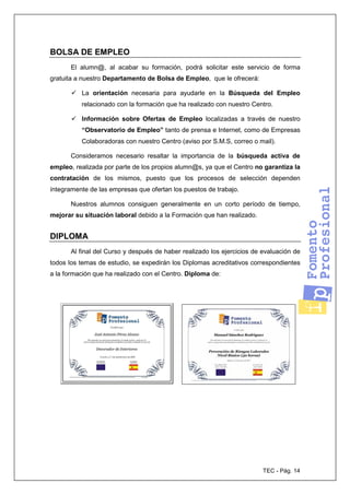 TEC - Pág. 14
BOLSA DE EMPLEO
El alumn@, al acabar su formación, podrá solicitar este servicio de forma
gratuita a nuestro Departamento de Bolsa de Empleo, que le ofrecerá:
La orientación necesaria para ayudarle en la Búsqueda del Empleo
relacionado con la formación que ha realizado con nuestro Centro.
Información sobre Ofertas de Empleo localizadas a través de nuestro
“Observatorio de Empleo” tanto de prensa e Internet, como de Empresas
Colaboradoras con nuestro Centro (aviso por S.M.S, correo o mail).
Consideramos necesario resaltar la importancia de la búsqueda activa de
empleo, realizada por parte de los propios alumn@s, ya que el Centro no garantiza la
contratación de los mismos, puesto que los procesos de selección dependen
íntegramente de las empresas que ofertan los puestos de trabajo.
Nuestros alumnos consiguen generalmente en un corto período de tiempo,
mejorar su situación laboral debido a la Formación que han realizado.
DIPLOMA
Al final del Curso y después de haber realizado los ejercicios de evaluación de
todos los temas de estudio, se expedirán los Diplomas acreditativos correspondientes
a la formación que ha realizado con el Centro. Diploma de:
 
