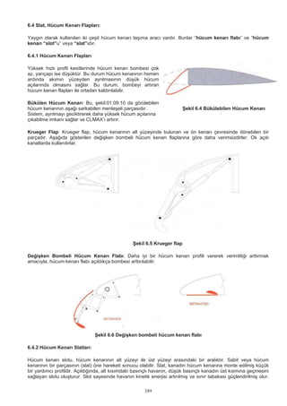 389
6.4 Slat, Hücum Kenarı Flapları:
Yaygın olarak kullanılan iki çeşit hücum kenarı taşıma aracı vardır. Bunlar “hücum kenarı flabı” ve “hücum
kenarı “slot”u” veya “slat”ıdır.
6.4.1 Hücum Kenarı Flapları
Yüksek hızlı profil kesitlerinde hücum kenarı bombesi çok
az, yarıçapı ise düşüktür. Bu durum hücum kenarının hemen
ardında akımın yüzeyden ayrılmasının düşük hücum
açılarında olmasını sağlar. Bu durum, bombeyi artıran
hücum kenarı flapları ile ortadan kaldırılabilir.
Bükülen Hücum Kenarı: Bu, şekil:01.09.10 da görülebilen
hücum kenarının aşağı sarkabilen menteşeli parçasıdır. Şekil 6.4 Bükülebilen Hücum Kenarı
Sistem, ayrılmayı geciktirerek daha yüksek hücum açılarına
çıkabilme imkanı sağlar ve CLMAX’ı artırır.
Krueger Flap: Krueger flap, hücum kenarının alt yüzeyinde bulunan ve ön kenarı çevresinde dönebilen bir
parçadır. Aşağıda gösterilen değişken bombeli hücum kenarı flaplarına göre daha verimsizdirler. Ok açılı
kanatlarda kullanılırlar.
Şekil 6.5 Krueger flap
Değişken Bombeli Hücum Kenarı Flabı: Daha iyi bir hücum kenarı profili vererek verimliliği arttırmak
amacıyla, hücum kenarı flabı açıldıkça bombesi arttırılabilir.
Şekil 6.6 Değişken bombeli hücum kenarı flabı
6.4.2 Hücum Kenarı Slatları:
Hücum kenarı slotu, hücum kenarının alt yüzeyi ile üst yüzeyi arasındaki bir aralıktır. Sabit veya hücum
kenarının bir parçasının (slat) öne hareketi sonucu olabilir. Slat, kanadın hücum kenarına monte edilmiş küçük
bir yardımcı profildir. Açıldığında, alt kısımdaki basınçlı havanın, düşük basınçlı kanadın üst kısmına geçmesini
sağlayan slotu oluşturur. Slot sayesinde havanın kinetik enerjisi artırılmış ve sınır tabakası güçlendirilmiş olur.
 