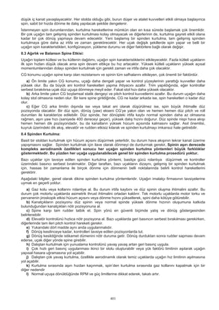 401
düşük iç kanat yavaşlayacaktır. Her stolda olduğu gibi, burun düşer ve atalet kuvvetleri etkili olmaya başlayınca
spin, sabit bir hızda dönme ile dalış yapılacak şekilde dengelenir.
İstenmeyen spin durumlarından, kurtulma hareketlerine mümkün olan en kısa sürede başlamak çok önemlidir.
Bir çok uçağın tam gelişmiş spinden kurtulması kolay olmayacak ve diğerlerinin de, kurtulma gayreti etkili olana
kadar bir çok dönüş yapmaya devam edecektir. Yeni başlamış bir spinden kurtulma, tam gelişmiş spinden
kurtulmaya göre daha az irtifa ve zaman gerektirecektir. Her uçak değişik şekillerde spin yapar ve belli bir
uçağın spin karakteristikleri, konfigürasyon, yükleme durumu ve diğer faktörlere bağlı olarak değişir.
8.3 Ağırlık ve Balansın Spine Etkisi:
Uçağın toplam kütlesi ve bu kütlenin dağılımı, uçağın spin karakteristiklerini etkileyecektir. Fazla kütleli uçakların
ilk spin hızları düşük olacak ama spin devam ettikçe bu hız artacaktır. Yüksek kütleli uçakların yüksek açısal
momentumlarından dolayı spinden kurtulmak için gerekli zaman ve irtifa daha çok olacaktır.
CG konumu uçağın spine karşı olan rezistansını ve spinin tüm safhalarını etkileyen, çok önemli bir faktördür.
a) Ön limite yakın CG konumu, uçağı daha dengeli yapar ve kontrol yüzeylerinin yarattığı kuvvetler daha
yüksek olur. Bu da büyük ani kontrol hareketleri yapma ihtiyacını azaltır. Trim yapıldığında, eğer kontrollar
serbest bırakılırsa uçak düz uçuşa dönmeye meyil eder. Fakat stol hızı daha yüksek olacaktır.
b) Arka limite yakın CG boylamsal statik dengeyi ve pitch kontrol kuvvetlerini azaltır. Bu durum uçağın daha
kolay stol olmasına neden olur. Bir kere spine girildiğinde, CG ne kadar arkada ise, spin hareketleri o kadar düz
olur.
c) Eğer CG arka limitin dışında ise veya takat ani olarak düşürülmez ise, spin büyük ihtimalle düz
pozisyonda olacaktır. Bir düz spin, dönüş (yaw) ekseni CG’ye yakın olan ve hemen hemen düz pitch ve roll
durumları ile karakterize edilebilir. Düz spinde, her dönüşteki irtifa kaybı normal spinden daha az olmasına
rağmen, aşırı yaw hızı (saniyede 400 dereceyi geçer), yüksek dalış hızını doğurur. Düz spinde nispi hava akışı
hemen hemen dik pozisyondadır, bu da kanatların yüksek hücum açısında kalmasını sağlar. Asıl önemlisi,
kuyruk üzerindeki dik akış, elevatör ve rudderı etkisiz kılarak ve spinden kurtulmayı imkansız hale getirebilir.
8.4 Spinden Kurtulma:
Basit bir stoldan kurtulmak için hücum açısını düşürmek yeterlidir, bu durum hava akışının tekrar kanat üzerine
yapışmasını sağlar. Spinden kurtulmak için ilave olarak dönmeyi de durdurmak gerekir. Spinin aşırı derecede
kompleks aerodinamik özellikleri sonucu her uçağın spinden kurtulma yöntemleri büyük farklılıklar
göstermektedir. Bu yüzden her uçağa uygulanabilecek genel bir spinden kurtulma prosedürü yoktur.
Bazı uçaklar için tavsiye edilen spinden kurtulma yöntemi, basitçe gücü rolantıya düşürmek ve kontroller
üzerindeki basıncı serbest bırakmaktır. Diğer taraftan, bazı uçakların dizaynı, gelişmiş bir spinden kurtulmak
için, hassas bir zamanlama ile birçok dönme için dönmenin belli noktalarında belirli kontrol hareketlerini
gerektirir.
Aşağıdaki bilgiler, genel olarak dikine spinden kurtulma yöntemleridir. Uçağın imalatçı firmasının tavsiyelerine
uymak en geçerli yoldur.
a) Gaz kolu veya kollarını rolantiye al. Bu durum irtifa kaybını ve düz spinin oluşma ihtimalini azaltır. Bu
durum çok motorlu uçaklarda asimetrik thrust ihtimalini ortadan kaldırır. Tek motorlu uçaklarda motor torku ve
pervanenin jiroskopik etkisi hücum açısını veya dönme hızını yükselterek, spini daha kötüye götürebilir.
b) Kanatçıkların pozisyonu düz spinin veya normal spinde yüksek dönme hızının oluşumuna katkıda
bulunduğundan kanatçıkları nötr pozisyonuna al.
c) Spine karşı tam rudder tatbik et. Spin yönü en güvenli biçimde yatış ve dönüş göstergesinden
belirlenebilir.
d) Elevatör kontrolünü hızlıca nötr pozisyona al. Bazı uçaklarda geri basıncın serbest bırakılması gerekirken,
diğerlerinde tam ileri pitch kontrol hareketi gerekir.
e) Yukarıdaki dört madde aynı anda uygulanmalıdır.
f) Dönüş kesilinceye kadar, kontrolleri tavsiye edilen pozisyonlarda tut.
g) Dönüş kesildiğinde istikamet dümenini nötr duruma getir. Dönüş durduktan sonra rudder sapması devam
ederse, uçak diğer yönde spine girebilir.
h) Dalıştan kurtulmak için yunuslama kontrolünü yavaş yavaş artan geri basınç uygula.
i) Çok hızlı geri basınç uygulanması ikinci bir stolu oluşturabilir veya yük faktörü limitinin aşılarak uçağın
yapısal hasara uğramasına yol açabilir.
j) Dalıştan çok yavaş kurtulma, özellikle aerodinamik olarak temiz uçaklarda uçağın hız limitinin aşılmasına
yol açabilir.
k) Kurtulma sırasında aşırı hızdan kaçınmak, spin’den kurtulma sırasında gaz kollarını kapatmak için bir
diğer nedendir
l) Normal uçuşa dönüldüğünde RPM ve güç limitlerine dikkat ederek, takatı artır.
 