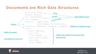# M D B l o c a l
@ S i g N a r v a e z
Documents are Rich Data Structures{
first_name: ‘Paul’,
surname: ‘Miller’,
cell: 447557505611,
city: ‘London’,
location: { type: Point,
coordinates: [45.123,47.232]},
Profession: [‘banking’, ‘finance’, ‘trader’],
cars: [
{ model: ‘Bentley’,
year: 1973,
value: 100000, … },
{ model: ‘Rolls Royce’,
year: 1965,
value: 330000, … }
]
}
Fields can contain an array of sub-
documents
Typed field values
Fields can contain arrays
Fields
ORM not needed
Index/Query at any level
 
