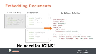 # M D B l o c a l
@ S i g N a r v a e z
Embedding Documents
{
id: 1,
first_name: ‘Paul’,
surname: ‘Miller’,
city: ‘London’
}
{
model: ‘Bently’,
year: 1973,
color: ‘silver’,
owner: 1
}
{
model: ‘Rolls Royce’,
year: 1965,
color: ‘gold‘,
owner: 1
}
People Collection Car Collector Collection
No need for JOINS!
Car Collection
 