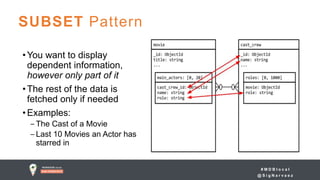 # M D B l o c a l
@ S i g N a r v a e z
SUBSET Pattern
•You want to display
dependent information,
however only part of it
•The rest of the data is
fetched only if needed
•Examples:
‒ The Cast of a Movie
‒ Last 10 Movies an Actor has
starred in
 