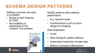 # M D B l o c a l
@ S i g N a r v a e z
SCHEMA DESIGN PATTERNS
Address a precise use case
in a problem
• Similar to GoF Patterns
for OOD
• Not modeling of
relationship or full
"solution" of a problem
NoSQL patterns often address
performance
• E.g. reduced reads
• If performance is not an issue -
design for simplicity
Data Duplication
• Its ok!
• Data change & update cadence
• Understand implication of stale data
• Define a Correction Mechanism
 