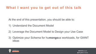 # M D B l o c a l
@ S i g N a r v a e z
At the end of this presentation, you should be able to:
1) Understand the Document Model
2) Leverage the Document Model to Design your Use Case
3) Optimize your Schema for humongous workloads, for GIANT
ideas
What I want you to get out of this talk
 