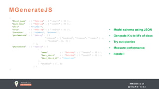 # M D B l o c a l
@ S i g N a r v a e z
MGenerateJS
{
"first_name" : { "$string" : { "length" : 30 }},
"last_name" : { "$string" : { "length" : 30 }},
"cell" : "$number",
"city" : { "$string" : { "length" : 30 }},
"location" : [ "$number", "$number"],
"professions" : { "$array" : [ {
"$choose" : [ "banking", "finance", "trader" ] },
{ "$number": [1, 3] }
] },
"physicians" : { "$array" : [
{
"name" : { "$string" : { "length" : 30 }},
"last_visit" : { "$string" : { "length" : 30 }},
"last_visit_dt" : "$datetime"
},
{ "$number" : [1, 5]}
] }
}
• Model schema using JSON
• Generate K’s to M’s of docs
• Try out queries
• Measure performance
• Iterate!!
 