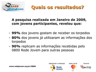Quais os resultados? A pesquisa realizada em Janeiro de 2009, com jovens participantes, revelou que: 99%  dos jovens gostam de receber os torpedos 80%  dos jovens já utilizaram as informações dos torpedos 90%  replicam as informações recebidas pelo 0800 Rede Jovem para outras pessoas www.redejovem.org.br/0800 