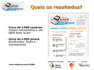 Quais os resultados? Cerca de 3.000 usuários  visitam mensalmente o site 0800 Rede Jovem Cerca de 3.000 jovens  beneficiados, direta e indiretamente   www.redejovem.org.br/0800 