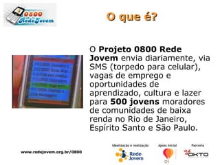 O que é? O  Projeto 0800 Rede Jovem  envia diariamente, via SMS (torpedo para celular), vagas de emprego e oportunidades de aprendizado, cultura e lazer  para  500 jovens  moradores de comunidades de baixa renda no Rio de Janeiro, Espírito Santo e São Paulo.  www.redejovem.org.br/0800 