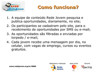 Como funciona? www.redejovem.org.br/0800 A equipe de conteúdo Rede Jovem pesquisa e publica oportunidades, diariamente, no site; Os participantes se cadastram pelo site, para o recebimento de oportunidades por SMS ou e-mail; As oportunidades são filtradas e enviadas por torpedo / e-mail; Cada jovem recebe uma mensagem por dia, no celular, com vagas de emprego, cursos ou eventos gratuitos. 